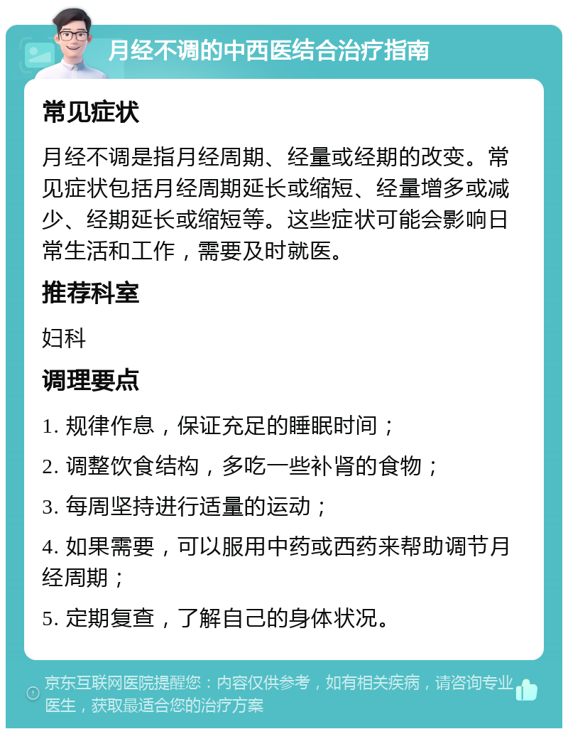 月经不调的中西医结合治疗指南 常见症状 月经不调是指月经周期、经量或经期的改变。常见症状包括月经周期延长或缩短、经量增多或减少、经期延长或缩短等。这些症状可能会影响日常生活和工作，需要及时就医。 推荐科室 妇科 调理要点 1. 规律作息，保证充足的睡眠时间； 2. 调整饮食结构，多吃一些补肾的食物； 3. 每周坚持进行适量的运动； 4. 如果需要，可以服用中药或西药来帮助调节月经周期； 5. 定期复查，了解自己的身体状况。