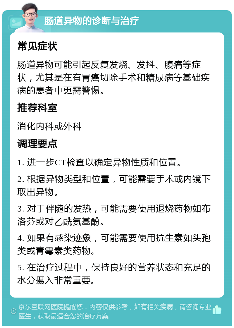 肠道异物的诊断与治疗 常见症状 肠道异物可能引起反复发烧、发抖、腹痛等症状，尤其是在有胃癌切除手术和糖尿病等基础疾病的患者中更需警惕。 推荐科室 消化内科或外科 调理要点 1. 进一步CT检查以确定异物性质和位置。 2. 根据异物类型和位置，可能需要手术或内镜下取出异物。 3. 对于伴随的发热，可能需要使用退烧药物如布洛芬或对乙酰氨基酚。 4. 如果有感染迹象，可能需要使用抗生素如头孢类或青霉素类药物。 5. 在治疗过程中，保持良好的营养状态和充足的水分摄入非常重要。