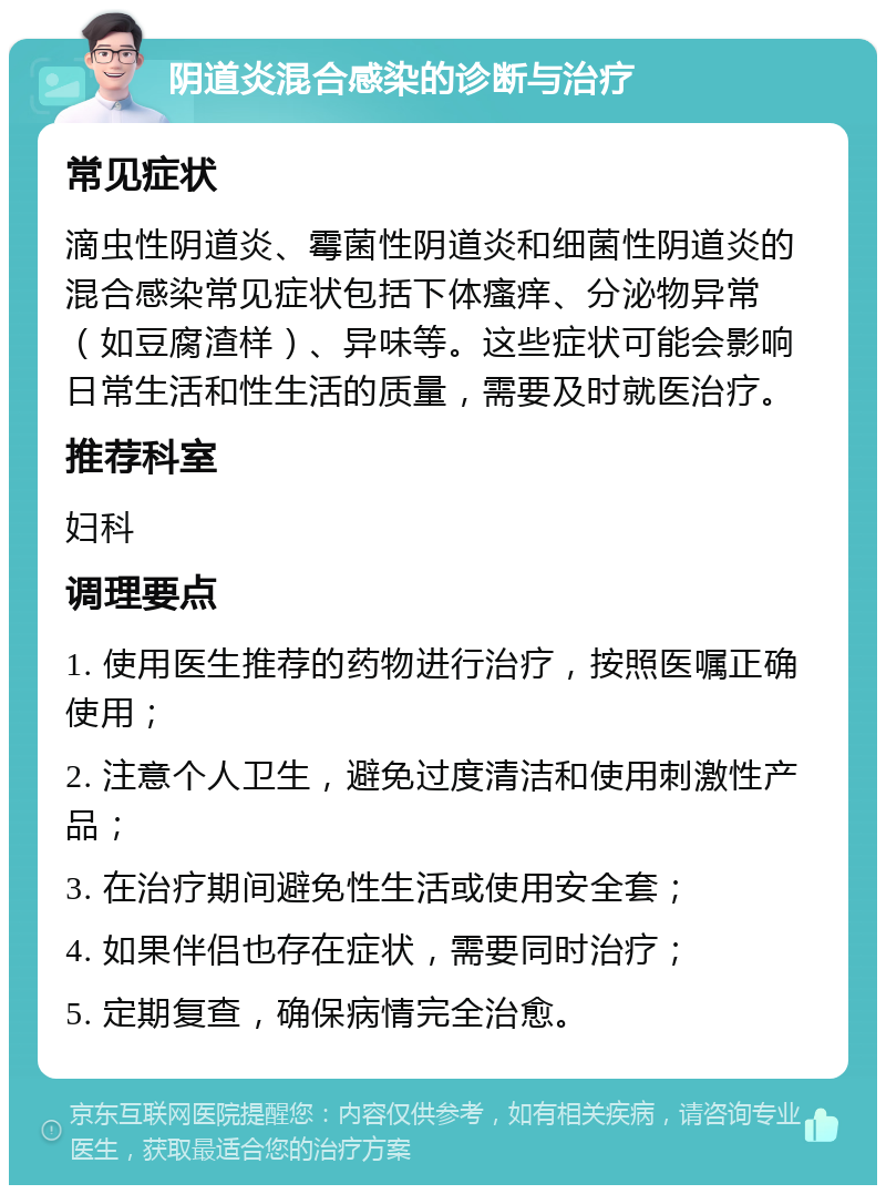 阴道炎混合感染的诊断与治疗 常见症状 滴虫性阴道炎、霉菌性阴道炎和细菌性阴道炎的混合感染常见症状包括下体瘙痒、分泌物异常（如豆腐渣样）、异味等。这些症状可能会影响日常生活和性生活的质量，需要及时就医治疗。 推荐科室 妇科 调理要点 1. 使用医生推荐的药物进行治疗，按照医嘱正确使用； 2. 注意个人卫生，避免过度清洁和使用刺激性产品； 3. 在治疗期间避免性生活或使用安全套； 4. 如果伴侣也存在症状，需要同时治疗； 5. 定期复查，确保病情完全治愈。