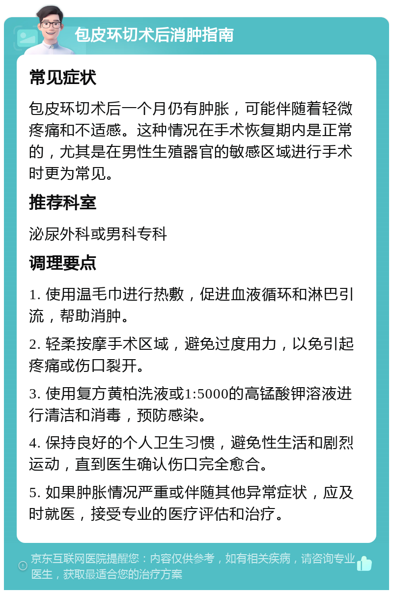 包皮环切术后消肿指南 常见症状 包皮环切术后一个月仍有肿胀，可能伴随着轻微疼痛和不适感。这种情况在手术恢复期内是正常的，尤其是在男性生殖器官的敏感区域进行手术时更为常见。 推荐科室 泌尿外科或男科专科 调理要点 1. 使用温毛巾进行热敷，促进血液循环和淋巴引流，帮助消肿。 2. 轻柔按摩手术区域，避免过度用力，以免引起疼痛或伤口裂开。 3. 使用复方黄柏洗液或1:5000的高锰酸钾溶液进行清洁和消毒，预防感染。 4. 保持良好的个人卫生习惯，避免性生活和剧烈运动，直到医生确认伤口完全愈合。 5. 如果肿胀情况严重或伴随其他异常症状，应及时就医，接受专业的医疗评估和治疗。