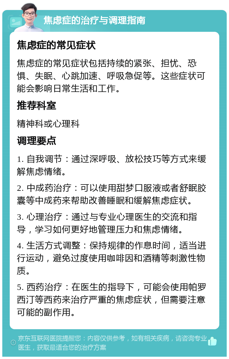 焦虑症的治疗与调理指南 焦虑症的常见症状 焦虑症的常见症状包括持续的紧张、担忧、恐惧、失眠、心跳加速、呼吸急促等。这些症状可能会影响日常生活和工作。 推荐科室 精神科或心理科 调理要点 1. 自我调节：通过深呼吸、放松技巧等方式来缓解焦虑情绪。 2. 中成药治疗：可以使用甜梦口服液或者舒眠胶囊等中成药来帮助改善睡眠和缓解焦虑症状。 3. 心理治疗：通过与专业心理医生的交流和指导，学习如何更好地管理压力和焦虑情绪。 4. 生活方式调整：保持规律的作息时间，适当进行运动，避免过度使用咖啡因和酒精等刺激性物质。 5. 西药治疗：在医生的指导下，可能会使用帕罗西汀等西药来治疗严重的焦虑症状，但需要注意可能的副作用。