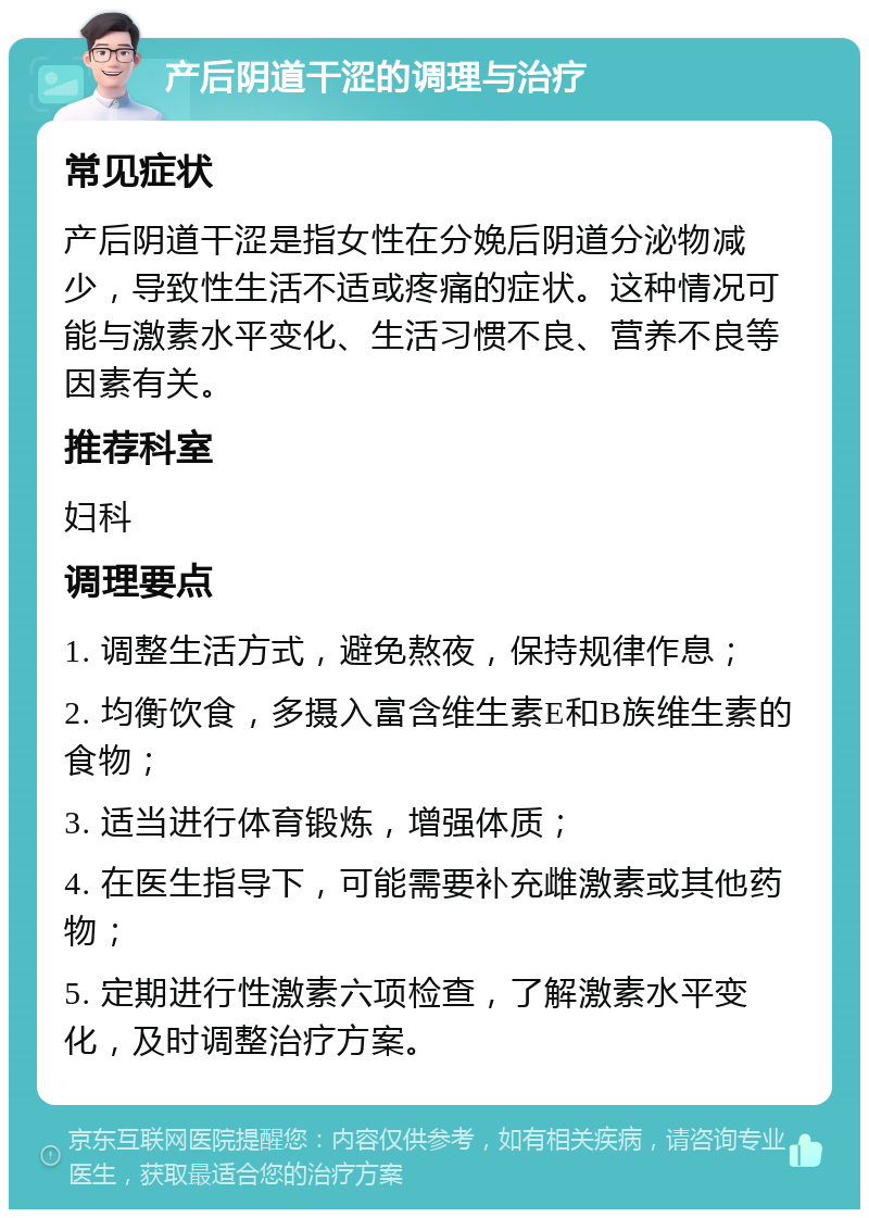 产后阴道干涩的调理与治疗 常见症状 产后阴道干涩是指女性在分娩后阴道分泌物减少，导致性生活不适或疼痛的症状。这种情况可能与激素水平变化、生活习惯不良、营养不良等因素有关。 推荐科室 妇科 调理要点 1. 调整生活方式，避免熬夜，保持规律作息； 2. 均衡饮食，多摄入富含维生素E和B族维生素的食物； 3. 适当进行体育锻炼，增强体质； 4. 在医生指导下，可能需要补充雌激素或其他药物； 5. 定期进行性激素六项检查，了解激素水平变化，及时调整治疗方案。