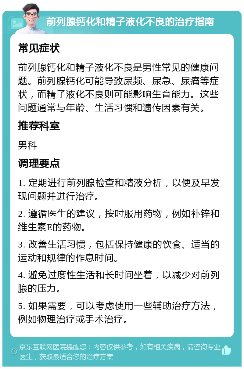 前列腺钙化和精子液化不良的治疗指南 常见症状 前列腺钙化和精子液化不良是男性常见的健康问题。前列腺钙化可能导致尿频、尿急、尿痛等症状，而精子液化不良则可能影响生育能力。这些问题通常与年龄、生活习惯和遗传因素有关。 推荐科室 男科 调理要点 1. 定期进行前列腺检查和精液分析，以便及早发现问题并进行治疗。 2. 遵循医生的建议，按时服用药物，例如补锌和维生素E的药物。 3. 改善生活习惯，包括保持健康的饮食、适当的运动和规律的作息时间。 4. 避免过度性生活和长时间坐着，以减少对前列腺的压力。 5. 如果需要，可以考虑使用一些辅助治疗方法，例如物理治疗或手术治疗。