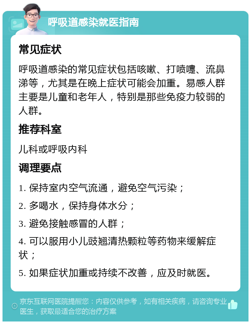 呼吸道感染就医指南 常见症状 呼吸道感染的常见症状包括咳嗽、打喷嚏、流鼻涕等，尤其是在晚上症状可能会加重。易感人群主要是儿童和老年人，特别是那些免疫力较弱的人群。 推荐科室 儿科或呼吸内科 调理要点 1. 保持室内空气流通，避免空气污染； 2. 多喝水，保持身体水分； 3. 避免接触感冒的人群； 4. 可以服用小儿豉翘清热颗粒等药物来缓解症状； 5. 如果症状加重或持续不改善，应及时就医。