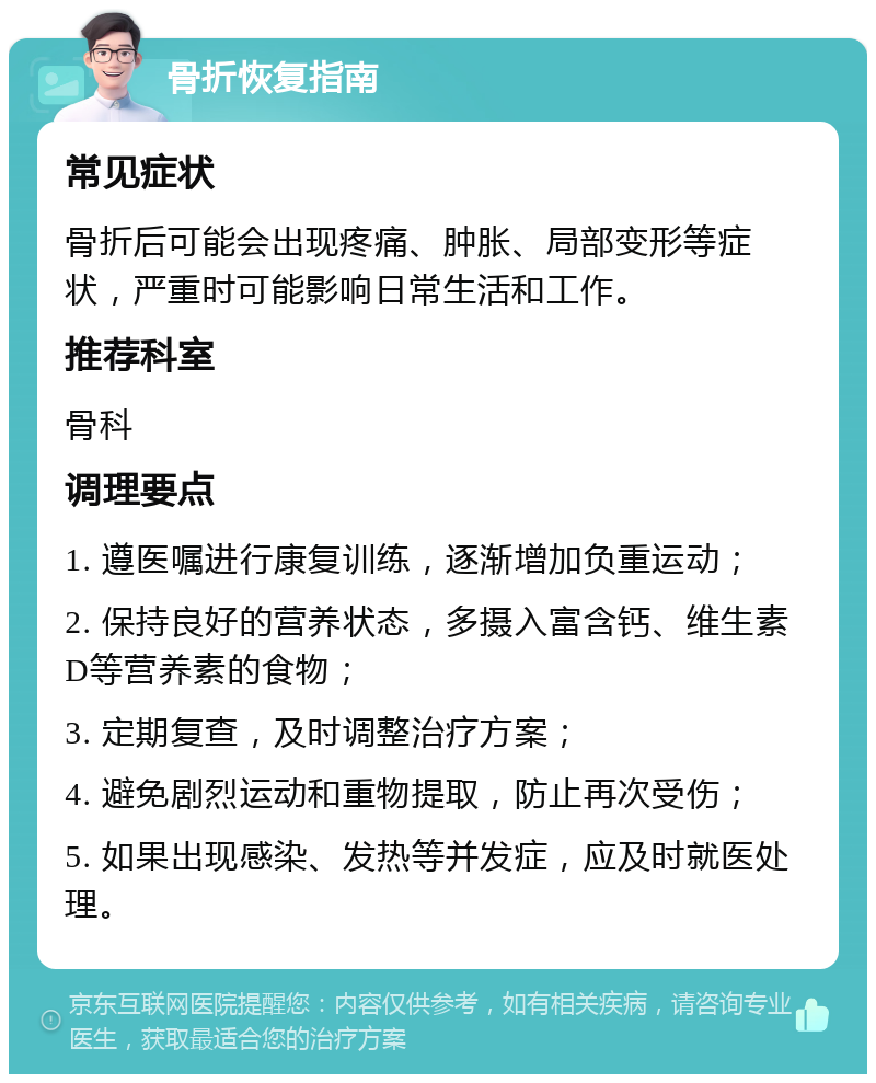 骨折恢复指南 常见症状 骨折后可能会出现疼痛、肿胀、局部变形等症状，严重时可能影响日常生活和工作。 推荐科室 骨科 调理要点 1. 遵医嘱进行康复训练，逐渐增加负重运动； 2. 保持良好的营养状态，多摄入富含钙、维生素D等营养素的食物； 3. 定期复查，及时调整治疗方案； 4. 避免剧烈运动和重物提取，防止再次受伤； 5. 如果出现感染、发热等并发症，应及时就医处理。