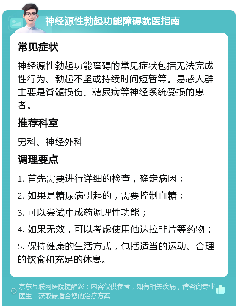 神经源性勃起功能障碍就医指南 常见症状 神经源性勃起功能障碍的常见症状包括无法完成性行为、勃起不坚或持续时间短暂等。易感人群主要是脊髓损伤、糖尿病等神经系统受损的患者。 推荐科室 男科、神经外科 调理要点 1. 首先需要进行详细的检查，确定病因； 2. 如果是糖尿病引起的，需要控制血糖； 3. 可以尝试中成药调理性功能； 4. 如果无效，可以考虑使用他达拉非片等药物； 5. 保持健康的生活方式，包括适当的运动、合理的饮食和充足的休息。