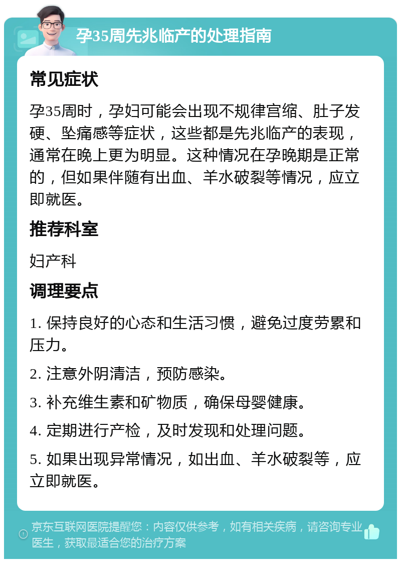 孕35周先兆临产的处理指南 常见症状 孕35周时，孕妇可能会出现不规律宫缩、肚子发硬、坠痛感等症状，这些都是先兆临产的表现，通常在晚上更为明显。这种情况在孕晚期是正常的，但如果伴随有出血、羊水破裂等情况，应立即就医。 推荐科室 妇产科 调理要点 1. 保持良好的心态和生活习惯，避免过度劳累和压力。 2. 注意外阴清洁，预防感染。 3. 补充维生素和矿物质，确保母婴健康。 4. 定期进行产检，及时发现和处理问题。 5. 如果出现异常情况，如出血、羊水破裂等，应立即就医。