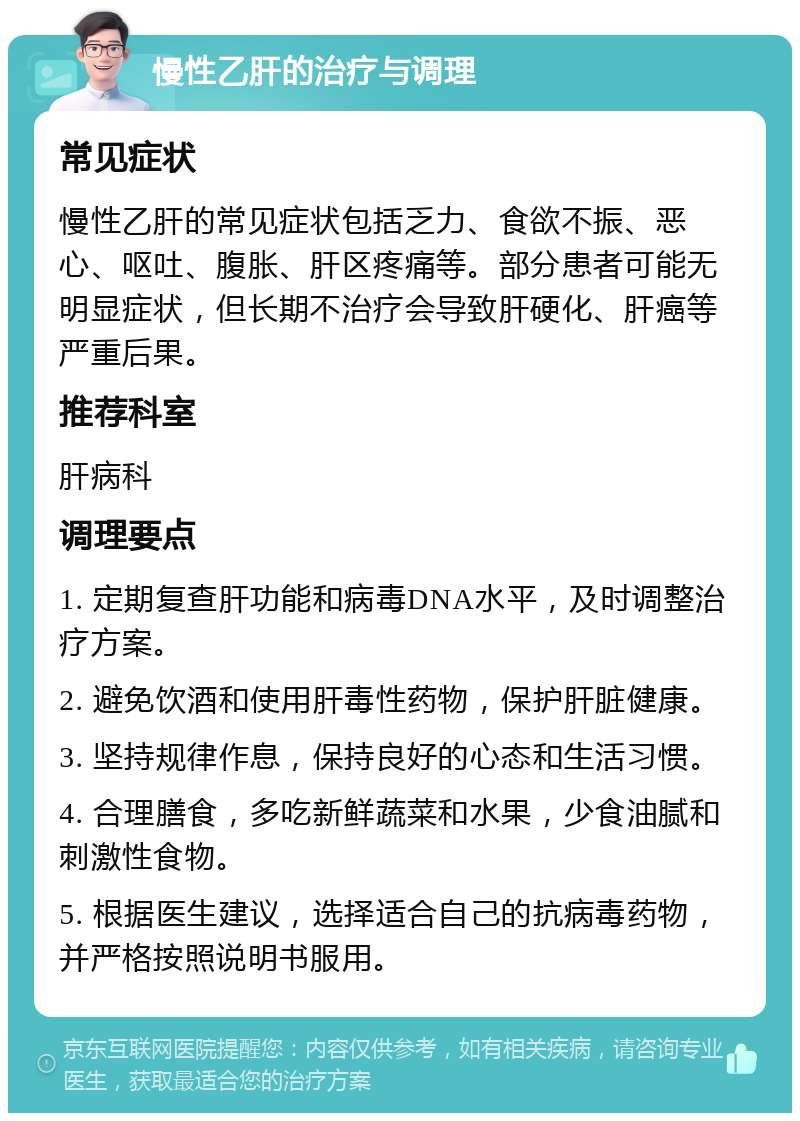 慢性乙肝的治疗与调理 常见症状 慢性乙肝的常见症状包括乏力、食欲不振、恶心、呕吐、腹胀、肝区疼痛等。部分患者可能无明显症状，但长期不治疗会导致肝硬化、肝癌等严重后果。 推荐科室 肝病科 调理要点 1. 定期复查肝功能和病毒DNA水平，及时调整治疗方案。 2. 避免饮酒和使用肝毒性药物，保护肝脏健康。 3. 坚持规律作息，保持良好的心态和生活习惯。 4. 合理膳食，多吃新鲜蔬菜和水果，少食油腻和刺激性食物。 5. 根据医生建议，选择适合自己的抗病毒药物，并严格按照说明书服用。