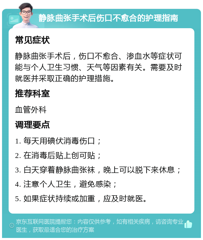 静脉曲张手术后伤口不愈合的护理指南 常见症状 静脉曲张手术后，伤口不愈合、渗血水等症状可能与个人卫生习惯、天气等因素有关。需要及时就医并采取正确的护理措施。 推荐科室 血管外科 调理要点 1. 每天用碘伏消毒伤口； 2. 在消毒后贴上创可贴； 3. 白天穿着静脉曲张袜，晚上可以脱下来休息； 4. 注意个人卫生，避免感染； 5. 如果症状持续或加重，应及时就医。