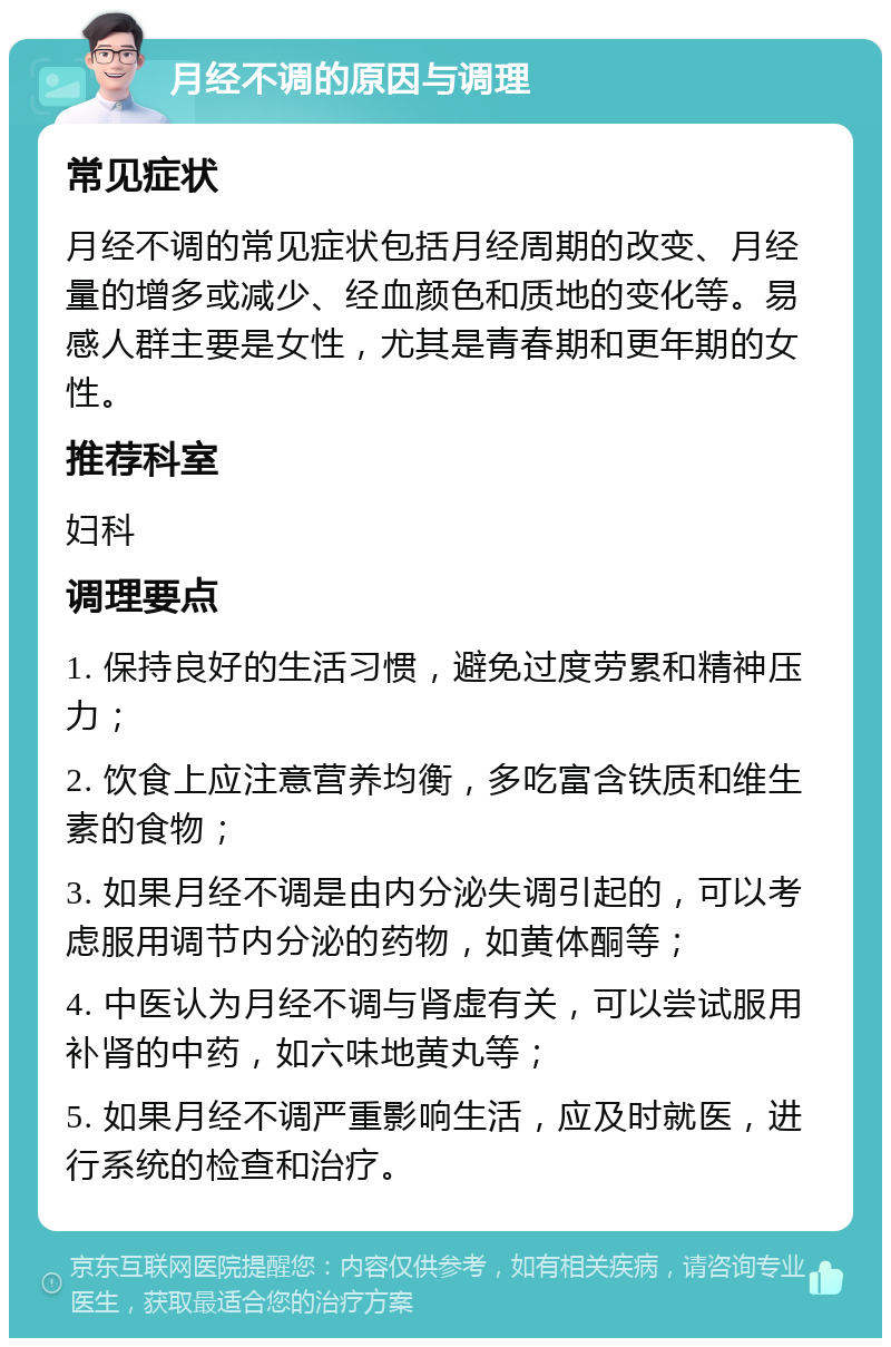 月经不调的原因与调理 常见症状 月经不调的常见症状包括月经周期的改变、月经量的增多或减少、经血颜色和质地的变化等。易感人群主要是女性，尤其是青春期和更年期的女性。 推荐科室 妇科 调理要点 1. 保持良好的生活习惯，避免过度劳累和精神压力； 2. 饮食上应注意营养均衡，多吃富含铁质和维生素的食物； 3. 如果月经不调是由内分泌失调引起的，可以考虑服用调节内分泌的药物，如黄体酮等； 4. 中医认为月经不调与肾虚有关，可以尝试服用补肾的中药，如六味地黄丸等； 5. 如果月经不调严重影响生活，应及时就医，进行系统的检查和治疗。