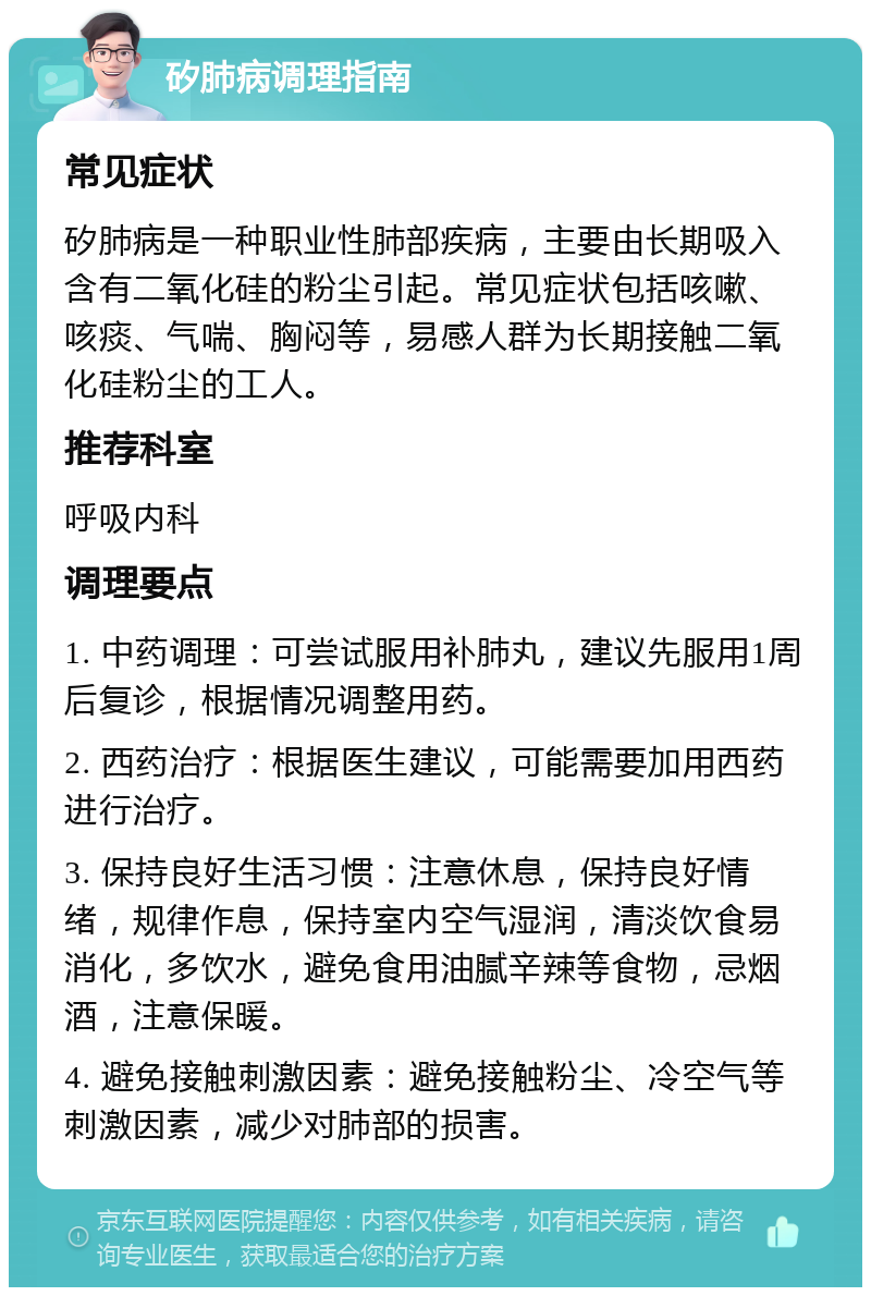 矽肺病调理指南 常见症状 矽肺病是一种职业性肺部疾病，主要由长期吸入含有二氧化硅的粉尘引起。常见症状包括咳嗽、咳痰、气喘、胸闷等，易感人群为长期接触二氧化硅粉尘的工人。 推荐科室 呼吸内科 调理要点 1. 中药调理：可尝试服用补肺丸，建议先服用1周后复诊，根据情况调整用药。 2. 西药治疗：根据医生建议，可能需要加用西药进行治疗。 3. 保持良好生活习惯：注意休息，保持良好情绪，规律作息，保持室内空气湿润，清淡饮食易消化，多饮水，避免食用油腻辛辣等食物，忌烟酒，注意保暖。 4. 避免接触刺激因素：避免接触粉尘、冷空气等刺激因素，减少对肺部的损害。