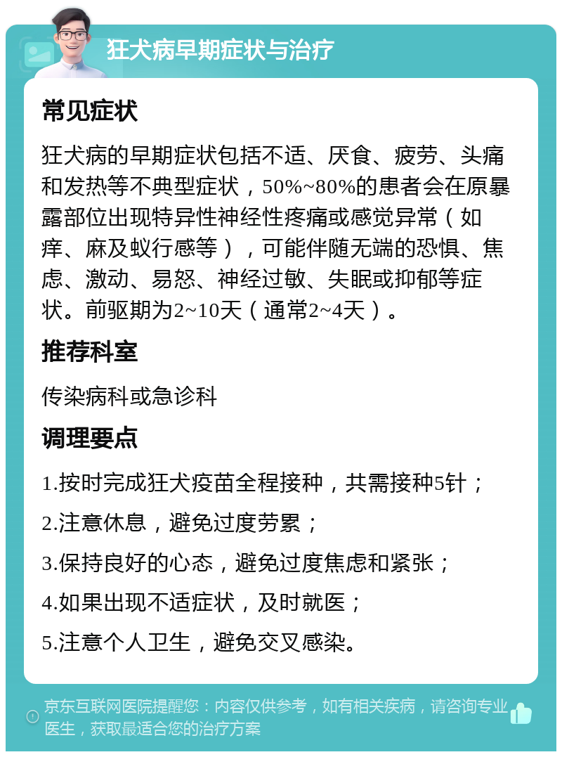 狂犬病早期症状与治疗 常见症状 狂犬病的早期症状包括不适、厌食、疲劳、头痛和发热等不典型症状，50%~80%的患者会在原暴露部位出现特异性神经性疼痛或感觉异常（如痒、麻及蚁行感等），可能伴随无端的恐惧、焦虑、激动、易怒、神经过敏、失眠或抑郁等症状。前驱期为2~10天（通常2~4天）。 推荐科室 传染病科或急诊科 调理要点 1.按时完成狂犬疫苗全程接种，共需接种5针； 2.注意休息，避免过度劳累； 3.保持良好的心态，避免过度焦虑和紧张； 4.如果出现不适症状，及时就医； 5.注意个人卫生，避免交叉感染。