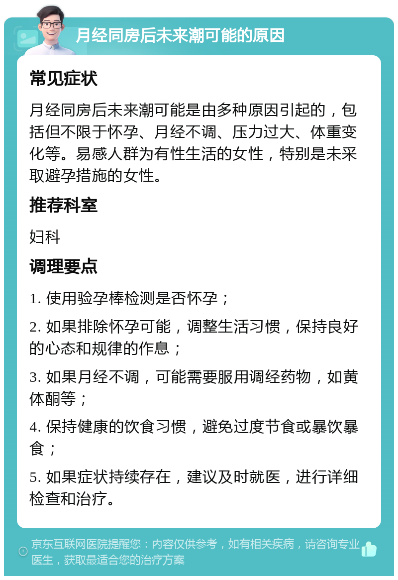 月经同房后未来潮可能的原因 常见症状 月经同房后未来潮可能是由多种原因引起的，包括但不限于怀孕、月经不调、压力过大、体重变化等。易感人群为有性生活的女性，特别是未采取避孕措施的女性。 推荐科室 妇科 调理要点 1. 使用验孕棒检测是否怀孕； 2. 如果排除怀孕可能，调整生活习惯，保持良好的心态和规律的作息； 3. 如果月经不调，可能需要服用调经药物，如黄体酮等； 4. 保持健康的饮食习惯，避免过度节食或暴饮暴食； 5. 如果症状持续存在，建议及时就医，进行详细检查和治疗。