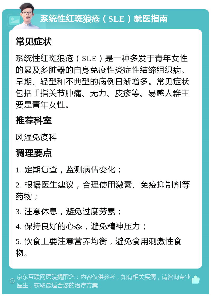 系统性红斑狼疮（SLE）就医指南 常见症状 系统性红斑狼疮（SLE）是一种多发于青年女性的累及多脏器的自身免疫性炎症性结缔组织病。早期、轻型和不典型的病例日渐增多。常见症状包括手指关节肿痛、无力、皮疹等。易感人群主要是青年女性。 推荐科室 风湿免疫科 调理要点 1. 定期复查，监测病情变化； 2. 根据医生建议，合理使用激素、免疫抑制剂等药物； 3. 注意休息，避免过度劳累； 4. 保持良好的心态，避免精神压力； 5. 饮食上要注意营养均衡，避免食用刺激性食物。