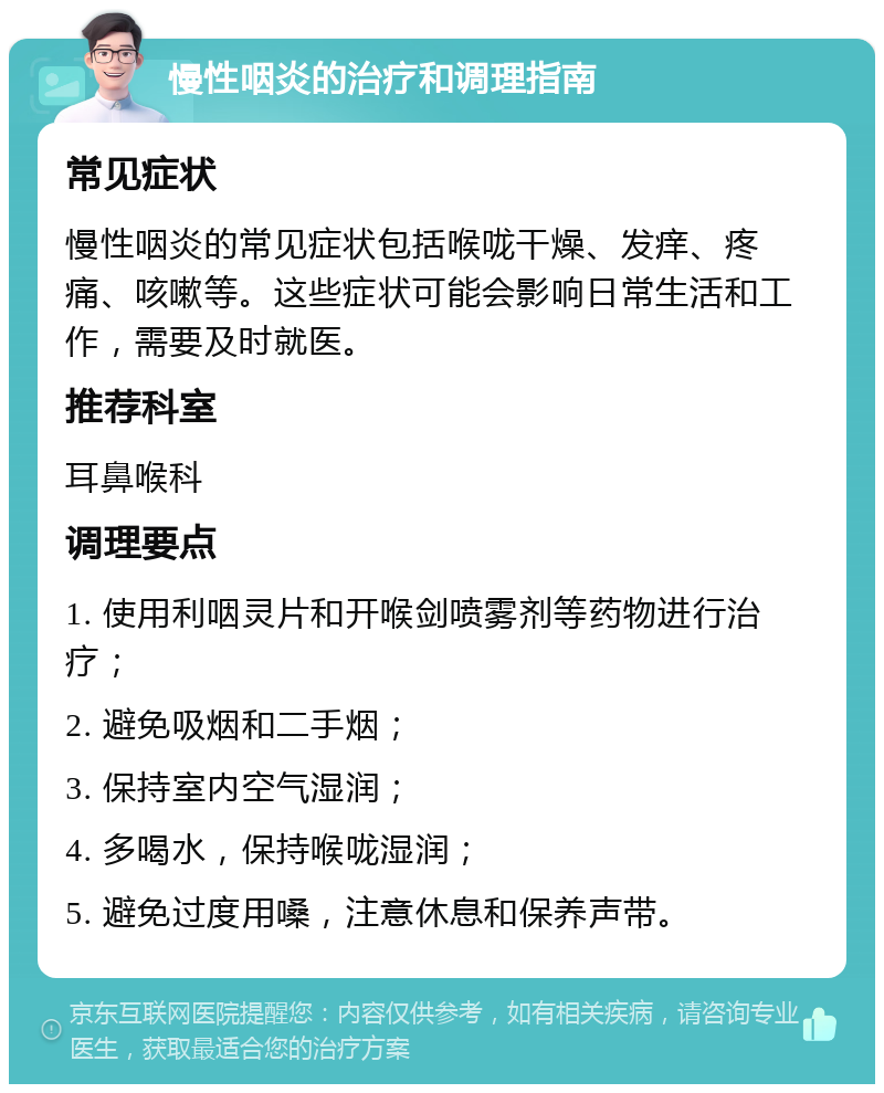 慢性咽炎的治疗和调理指南 常见症状 慢性咽炎的常见症状包括喉咙干燥、发痒、疼痛、咳嗽等。这些症状可能会影响日常生活和工作，需要及时就医。 推荐科室 耳鼻喉科 调理要点 1. 使用利咽灵片和开喉剑喷雾剂等药物进行治疗； 2. 避免吸烟和二手烟； 3. 保持室内空气湿润； 4. 多喝水，保持喉咙湿润； 5. 避免过度用嗓，注意休息和保养声带。