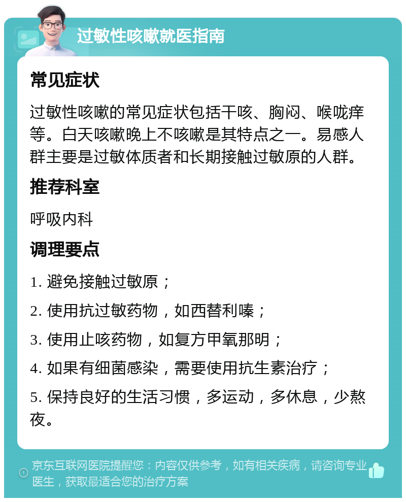 过敏性咳嗽就医指南 常见症状 过敏性咳嗽的常见症状包括干咳、胸闷、喉咙痒等。白天咳嗽晚上不咳嗽是其特点之一。易感人群主要是过敏体质者和长期接触过敏原的人群。 推荐科室 呼吸内科 调理要点 1. 避免接触过敏原； 2. 使用抗过敏药物，如西替利嗪； 3. 使用止咳药物，如复方甲氧那明； 4. 如果有细菌感染，需要使用抗生素治疗； 5. 保持良好的生活习惯，多运动，多休息，少熬夜。