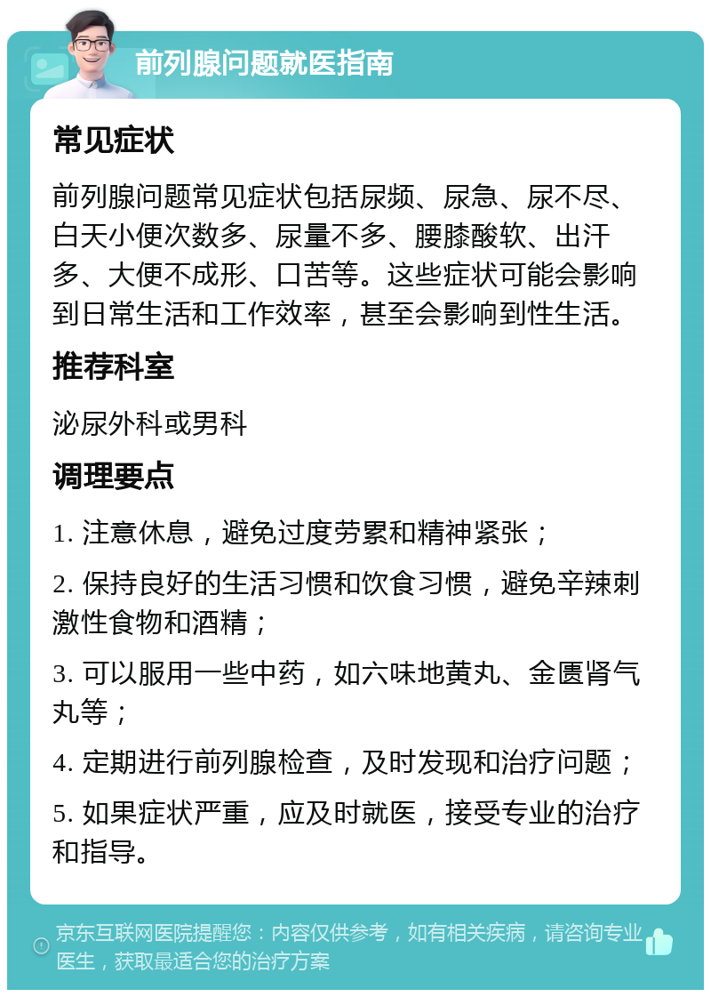 前列腺问题就医指南 常见症状 前列腺问题常见症状包括尿频、尿急、尿不尽、白天小便次数多、尿量不多、腰膝酸软、出汗多、大便不成形、口苦等。这些症状可能会影响到日常生活和工作效率，甚至会影响到性生活。 推荐科室 泌尿外科或男科 调理要点 1. 注意休息，避免过度劳累和精神紧张； 2. 保持良好的生活习惯和饮食习惯，避免辛辣刺激性食物和酒精； 3. 可以服用一些中药，如六味地黄丸、金匮肾气丸等； 4. 定期进行前列腺检查，及时发现和治疗问题； 5. 如果症状严重，应及时就医，接受专业的治疗和指导。