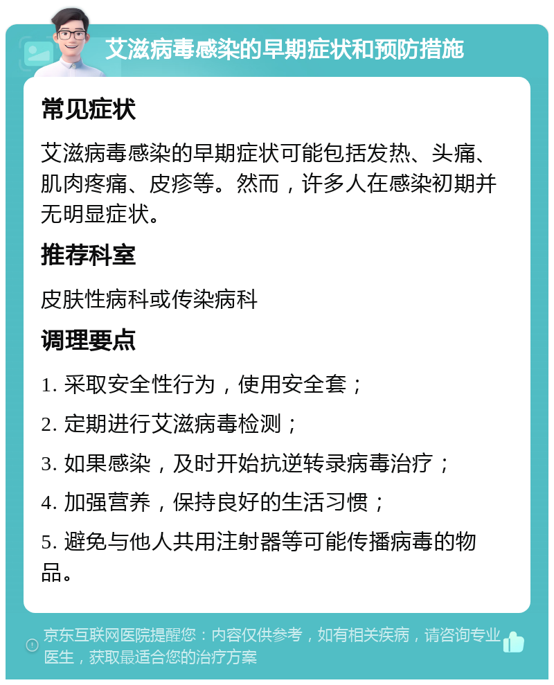 艾滋病毒感染的早期症状和预防措施 常见症状 艾滋病毒感染的早期症状可能包括发热、头痛、肌肉疼痛、皮疹等。然而，许多人在感染初期并无明显症状。 推荐科室 皮肤性病科或传染病科 调理要点 1. 采取安全性行为，使用安全套； 2. 定期进行艾滋病毒检测； 3. 如果感染，及时开始抗逆转录病毒治疗； 4. 加强营养，保持良好的生活习惯； 5. 避免与他人共用注射器等可能传播病毒的物品。