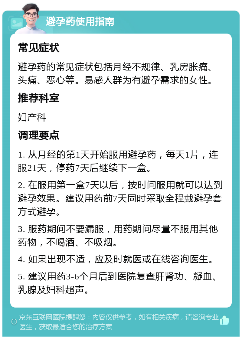 避孕药使用指南 常见症状 避孕药的常见症状包括月经不规律、乳房胀痛、头痛、恶心等。易感人群为有避孕需求的女性。 推荐科室 妇产科 调理要点 1. 从月经的第1天开始服用避孕药，每天1片，连服21天，停药7天后继续下一盒。 2. 在服用第一盒7天以后，按时间服用就可以达到避孕效果。建议用药前7天同时采取全程戴避孕套方式避孕。 3. 服药期间不要漏服，用药期间尽量不服用其他药物，不喝酒、不吸烟。 4. 如果出现不适，应及时就医或在线咨询医生。 5. 建议用药3-6个月后到医院复查肝肾功、凝血、乳腺及妇科超声。