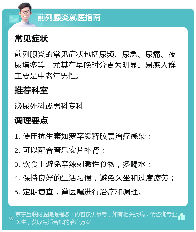 前列腺炎就医指南 常见症状 前列腺炎的常见症状包括尿频、尿急、尿痛、夜尿增多等，尤其在早晚时分更为明显。易感人群主要是中老年男性。 推荐科室 泌尿外科或男科专科 调理要点 1. 使用抗生素如罗辛缓释胶囊治疗感染； 2. 可以配合普乐安片补肾； 3. 饮食上避免辛辣刺激性食物，多喝水； 4. 保持良好的生活习惯，避免久坐和过度疲劳； 5. 定期复查，遵医嘱进行治疗和调理。