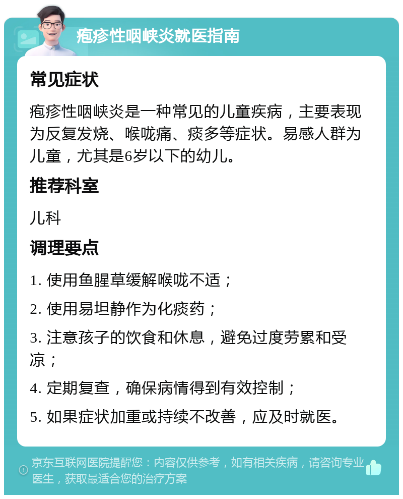 疱疹性咽峡炎就医指南 常见症状 疱疹性咽峡炎是一种常见的儿童疾病，主要表现为反复发烧、喉咙痛、痰多等症状。易感人群为儿童，尤其是6岁以下的幼儿。 推荐科室 儿科 调理要点 1. 使用鱼腥草缓解喉咙不适； 2. 使用易坦静作为化痰药； 3. 注意孩子的饮食和休息，避免过度劳累和受凉； 4. 定期复查，确保病情得到有效控制； 5. 如果症状加重或持续不改善，应及时就医。