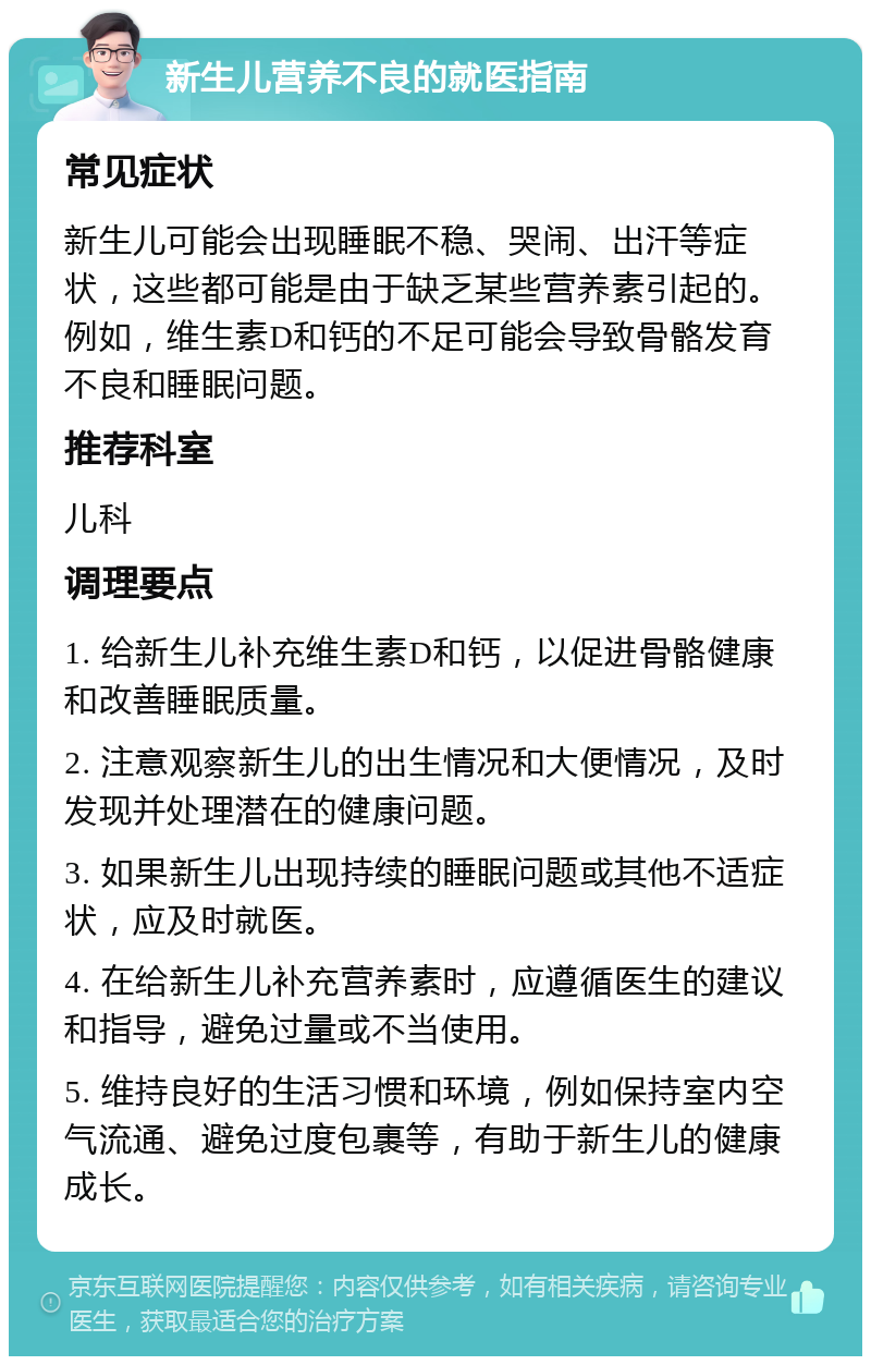 新生儿营养不良的就医指南 常见症状 新生儿可能会出现睡眠不稳、哭闹、出汗等症状，这些都可能是由于缺乏某些营养素引起的。例如，维生素D和钙的不足可能会导致骨骼发育不良和睡眠问题。 推荐科室 儿科 调理要点 1. 给新生儿补充维生素D和钙，以促进骨骼健康和改善睡眠质量。 2. 注意观察新生儿的出生情况和大便情况，及时发现并处理潜在的健康问题。 3. 如果新生儿出现持续的睡眠问题或其他不适症状，应及时就医。 4. 在给新生儿补充营养素时，应遵循医生的建议和指导，避免过量或不当使用。 5. 维持良好的生活习惯和环境，例如保持室内空气流通、避免过度包裹等，有助于新生儿的健康成长。