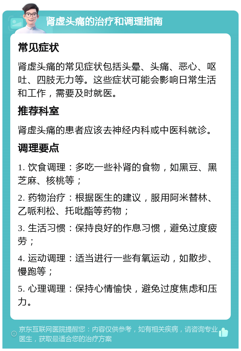 肾虚头痛的治疗和调理指南 常见症状 肾虚头痛的常见症状包括头晕、头痛、恶心、呕吐、四肢无力等。这些症状可能会影响日常生活和工作，需要及时就医。 推荐科室 肾虚头痛的患者应该去神经内科或中医科就诊。 调理要点 1. 饮食调理：多吃一些补肾的食物，如黑豆、黑芝麻、核桃等； 2. 药物治疗：根据医生的建议，服用阿米替林、乙哌利松、托吡酯等药物； 3. 生活习惯：保持良好的作息习惯，避免过度疲劳； 4. 运动调理：适当进行一些有氧运动，如散步、慢跑等； 5. 心理调理：保持心情愉快，避免过度焦虑和压力。