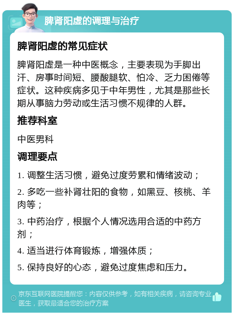 脾肾阳虚的调理与治疗 脾肾阳虚的常见症状 脾肾阳虚是一种中医概念，主要表现为手脚出汗、房事时间短、腰酸腿软、怕冷、乏力困倦等症状。这种疾病多见于中年男性，尤其是那些长期从事脑力劳动或生活习惯不规律的人群。 推荐科室 中医男科 调理要点 1. 调整生活习惯，避免过度劳累和情绪波动； 2. 多吃一些补肾壮阳的食物，如黑豆、核桃、羊肉等； 3. 中药治疗，根据个人情况选用合适的中药方剂； 4. 适当进行体育锻炼，增强体质； 5. 保持良好的心态，避免过度焦虑和压力。