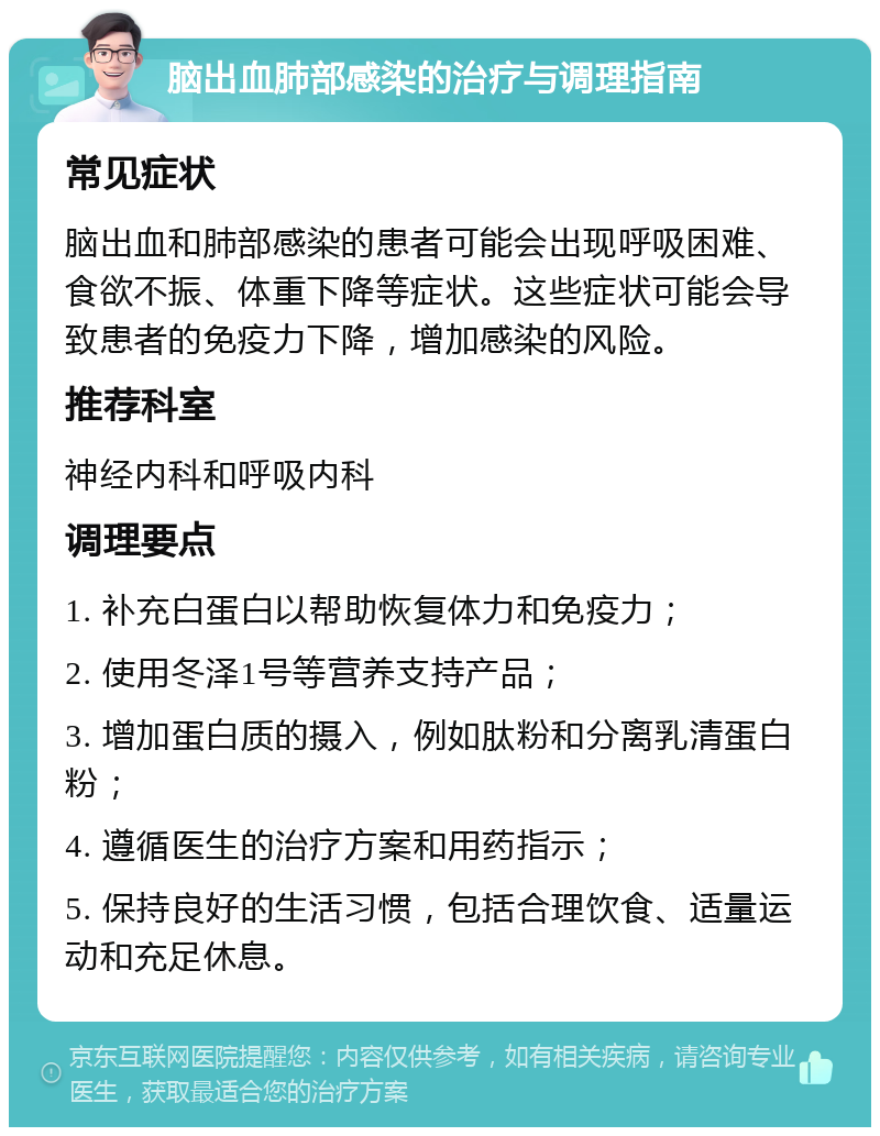 脑出血肺部感染的治疗与调理指南 常见症状 脑出血和肺部感染的患者可能会出现呼吸困难、食欲不振、体重下降等症状。这些症状可能会导致患者的免疫力下降，增加感染的风险。 推荐科室 神经内科和呼吸内科 调理要点 1. 补充白蛋白以帮助恢复体力和免疫力； 2. 使用冬泽1号等营养支持产品； 3. 增加蛋白质的摄入，例如肽粉和分离乳清蛋白粉； 4. 遵循医生的治疗方案和用药指示； 5. 保持良好的生活习惯，包括合理饮食、适量运动和充足休息。