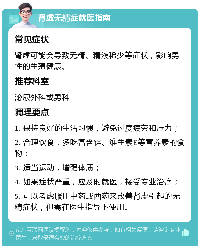 肾虚无精症就医指南 常见症状 肾虚可能会导致无精、精液稀少等症状，影响男性的生殖健康。 推荐科室 泌尿外科或男科 调理要点 1. 保持良好的生活习惯，避免过度疲劳和压力； 2. 合理饮食，多吃富含锌、维生素E等营养素的食物； 3. 适当运动，增强体质； 4. 如果症状严重，应及时就医，接受专业治疗； 5. 可以考虑服用中药或西药来改善肾虚引起的无精症状，但需在医生指导下使用。