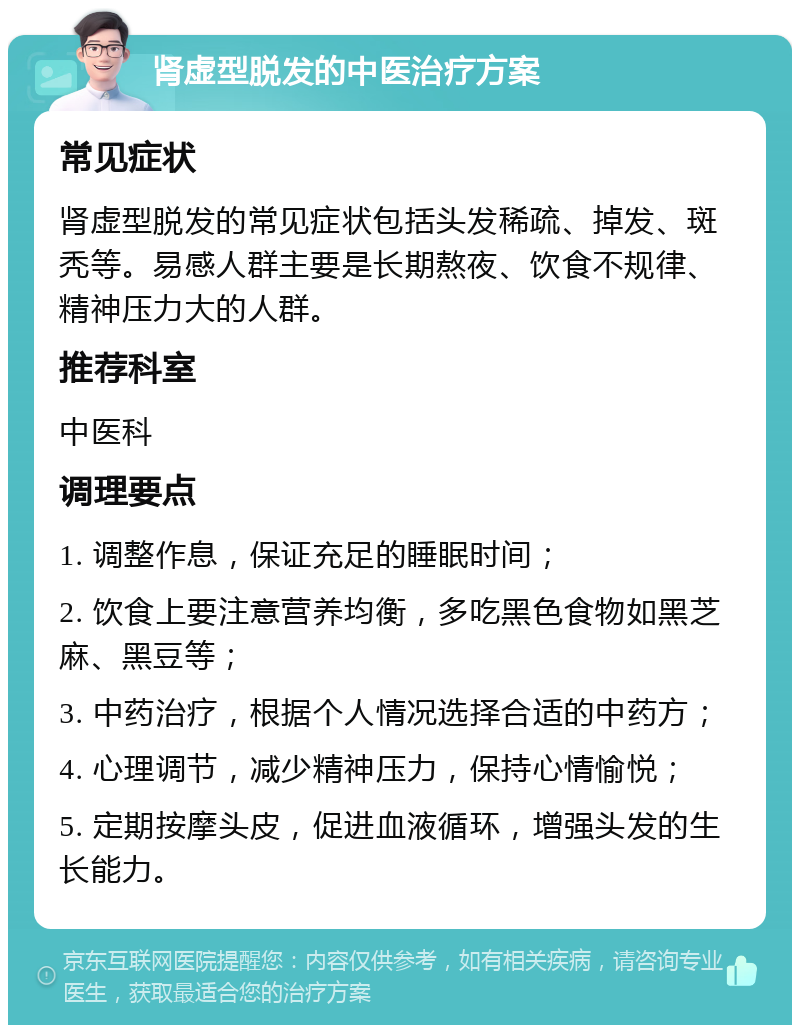 肾虚型脱发的中医治疗方案 常见症状 肾虚型脱发的常见症状包括头发稀疏、掉发、斑秃等。易感人群主要是长期熬夜、饮食不规律、精神压力大的人群。 推荐科室 中医科 调理要点 1. 调整作息，保证充足的睡眠时间； 2. 饮食上要注意营养均衡，多吃黑色食物如黑芝麻、黑豆等； 3. 中药治疗，根据个人情况选择合适的中药方； 4. 心理调节，减少精神压力，保持心情愉悦； 5. 定期按摩头皮，促进血液循环，增强头发的生长能力。