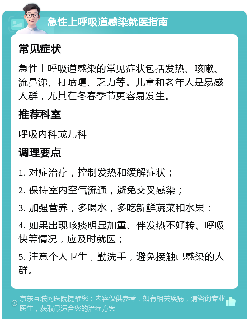 急性上呼吸道感染就医指南 常见症状 急性上呼吸道感染的常见症状包括发热、咳嗽、流鼻涕、打喷嚏、乏力等。儿童和老年人是易感人群，尤其在冬春季节更容易发生。 推荐科室 呼吸内科或儿科 调理要点 1. 对症治疗，控制发热和缓解症状； 2. 保持室内空气流通，避免交叉感染； 3. 加强营养，多喝水，多吃新鲜蔬菜和水果； 4. 如果出现咳痰明显加重、伴发热不好转、呼吸快等情况，应及时就医； 5. 注意个人卫生，勤洗手，避免接触已感染的人群。