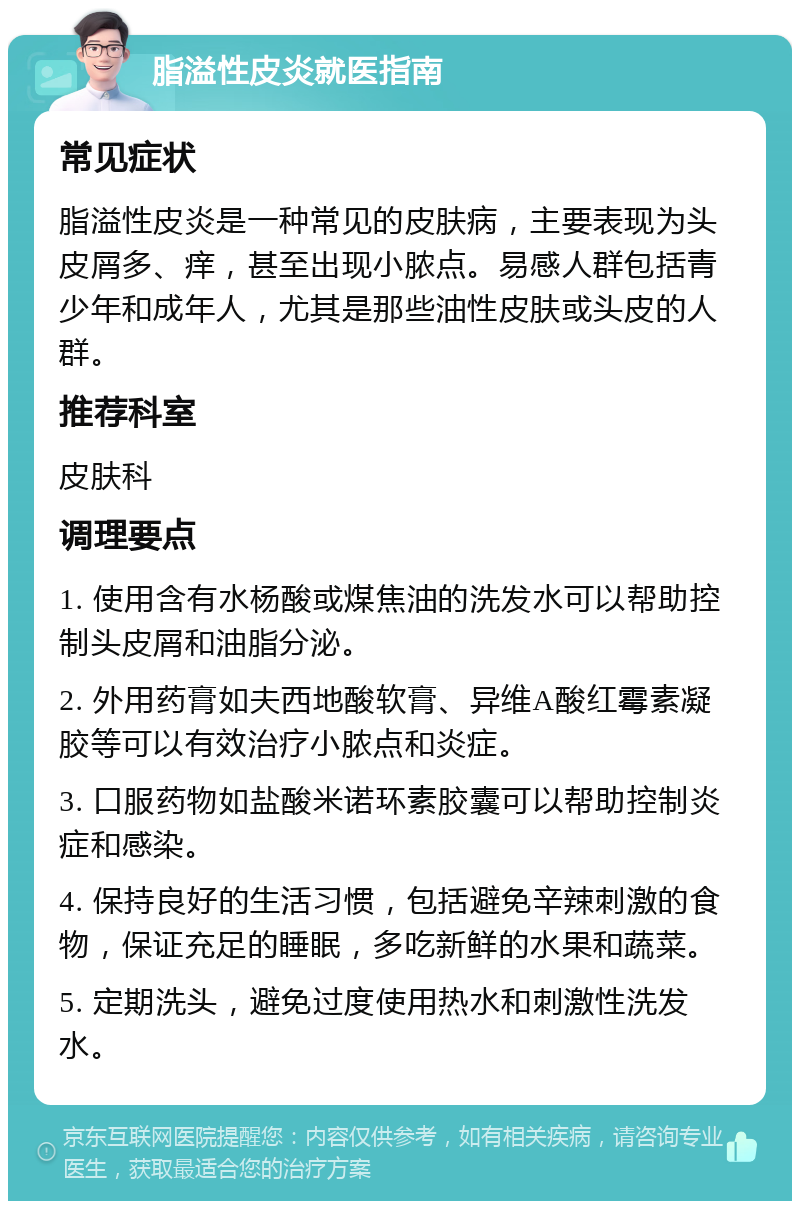 脂溢性皮炎就医指南 常见症状 脂溢性皮炎是一种常见的皮肤病，主要表现为头皮屑多、痒，甚至出现小脓点。易感人群包括青少年和成年人，尤其是那些油性皮肤或头皮的人群。 推荐科室 皮肤科 调理要点 1. 使用含有水杨酸或煤焦油的洗发水可以帮助控制头皮屑和油脂分泌。 2. 外用药膏如夫西地酸软膏、异维A酸红霉素凝胶等可以有效治疗小脓点和炎症。 3. 口服药物如盐酸米诺环素胶囊可以帮助控制炎症和感染。 4. 保持良好的生活习惯，包括避免辛辣刺激的食物，保证充足的睡眠，多吃新鲜的水果和蔬菜。 5. 定期洗头，避免过度使用热水和刺激性洗发水。