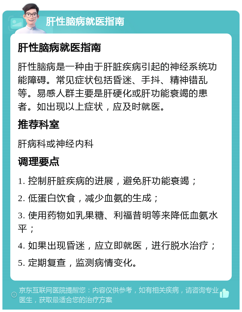 肝性脑病就医指南 肝性脑病就医指南 肝性脑病是一种由于肝脏疾病引起的神经系统功能障碍。常见症状包括昏迷、手抖、精神错乱等。易感人群主要是肝硬化或肝功能衰竭的患者。如出现以上症状，应及时就医。 推荐科室 肝病科或神经内科 调理要点 1. 控制肝脏疾病的进展，避免肝功能衰竭； 2. 低蛋白饮食，减少血氨的生成； 3. 使用药物如乳果糖、利福昔明等来降低血氨水平； 4. 如果出现昏迷，应立即就医，进行脱水治疗； 5. 定期复查，监测病情变化。