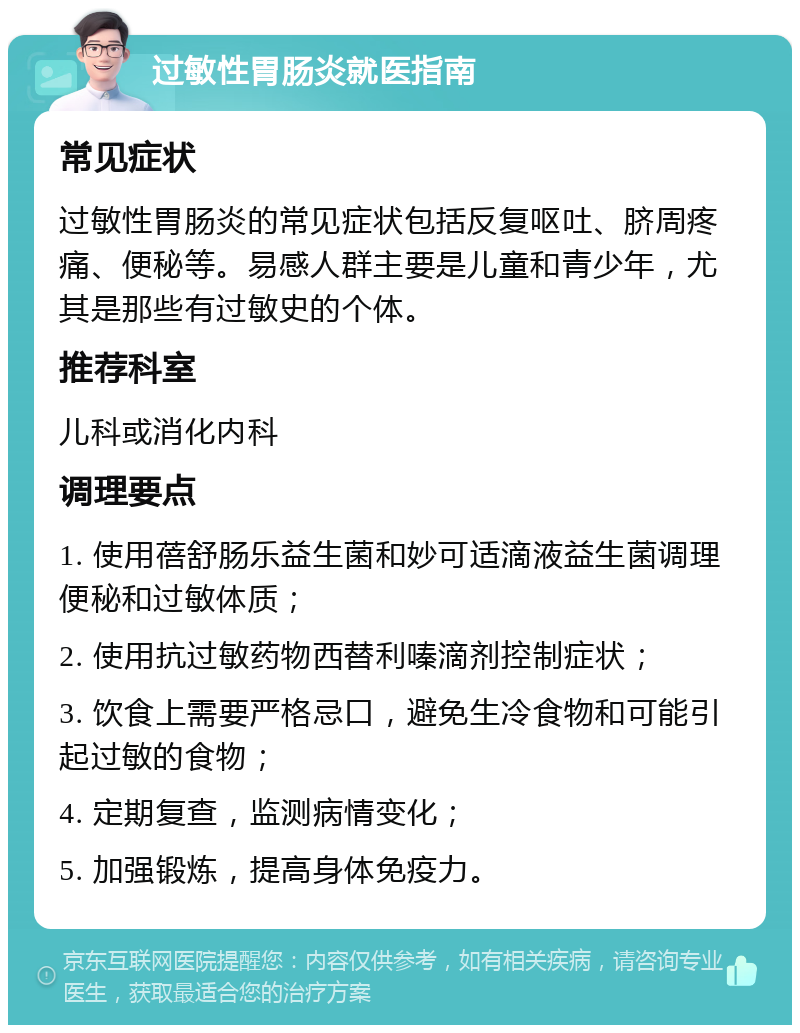 过敏性胃肠炎就医指南 常见症状 过敏性胃肠炎的常见症状包括反复呕吐、脐周疼痛、便秘等。易感人群主要是儿童和青少年，尤其是那些有过敏史的个体。 推荐科室 儿科或消化内科 调理要点 1. 使用蓓舒肠乐益生菌和妙可适滴液益生菌调理便秘和过敏体质； 2. 使用抗过敏药物西替利嗪滴剂控制症状； 3. 饮食上需要严格忌口，避免生冷食物和可能引起过敏的食物； 4. 定期复查，监测病情变化； 5. 加强锻炼，提高身体免疫力。