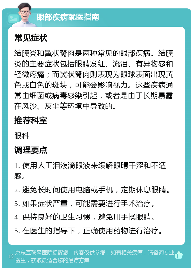 眼部疾病就医指南 常见症状 结膜炎和翼状胬肉是两种常见的眼部疾病。结膜炎的主要症状包括眼睛发红、流泪、有异物感和轻微疼痛；而翼状胬肉则表现为眼球表面出现黄色或白色的斑块，可能会影响视力。这些疾病通常由细菌或病毒感染引起，或者是由于长期暴露在风沙、灰尘等环境中导致的。 推荐科室 眼科 调理要点 1. 使用人工泪液滴眼液来缓解眼睛干涩和不适感。 2. 避免长时间使用电脑或手机，定期休息眼睛。 3. 如果症状严重，可能需要进行手术治疗。 4. 保持良好的卫生习惯，避免用手揉眼睛。 5. 在医生的指导下，正确使用药物进行治疗。