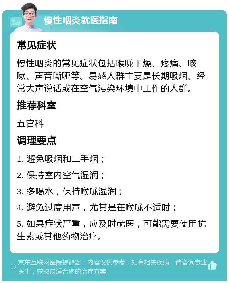 慢性咽炎就医指南 常见症状 慢性咽炎的常见症状包括喉咙干燥、疼痛、咳嗽、声音嘶哑等。易感人群主要是长期吸烟、经常大声说话或在空气污染环境中工作的人群。 推荐科室 五官科 调理要点 1. 避免吸烟和二手烟； 2. 保持室内空气湿润； 3. 多喝水，保持喉咙湿润； 4. 避免过度用声，尤其是在喉咙不适时； 5. 如果症状严重，应及时就医，可能需要使用抗生素或其他药物治疗。