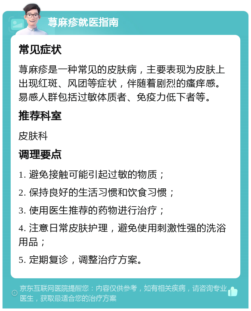 荨麻疹就医指南 常见症状 荨麻疹是一种常见的皮肤病，主要表现为皮肤上出现红斑、风团等症状，伴随着剧烈的瘙痒感。易感人群包括过敏体质者、免疫力低下者等。 推荐科室 皮肤科 调理要点 1. 避免接触可能引起过敏的物质； 2. 保持良好的生活习惯和饮食习惯； 3. 使用医生推荐的药物进行治疗； 4. 注意日常皮肤护理，避免使用刺激性强的洗浴用品； 5. 定期复诊，调整治疗方案。