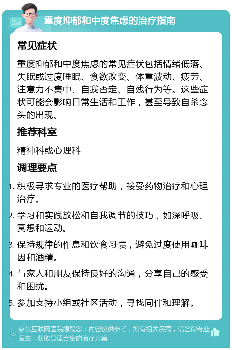 重度抑郁和中度焦虑的治疗指南 常见症状 重度抑郁和中度焦虑的常见症状包括情绪低落、失眠或过度睡眠、食欲改变、体重波动、疲劳、注意力不集中、自我否定、自残行为等。这些症状可能会影响日常生活和工作，甚至导致自杀念头的出现。 推荐科室 精神科或心理科 调理要点 积极寻求专业的医疗帮助，接受药物治疗和心理治疗。 学习和实践放松和自我调节的技巧，如深呼吸、冥想和运动。 保持规律的作息和饮食习惯，避免过度使用咖啡因和酒精。 与家人和朋友保持良好的沟通，分享自己的感受和困扰。 参加支持小组或社区活动，寻找同伴和理解。