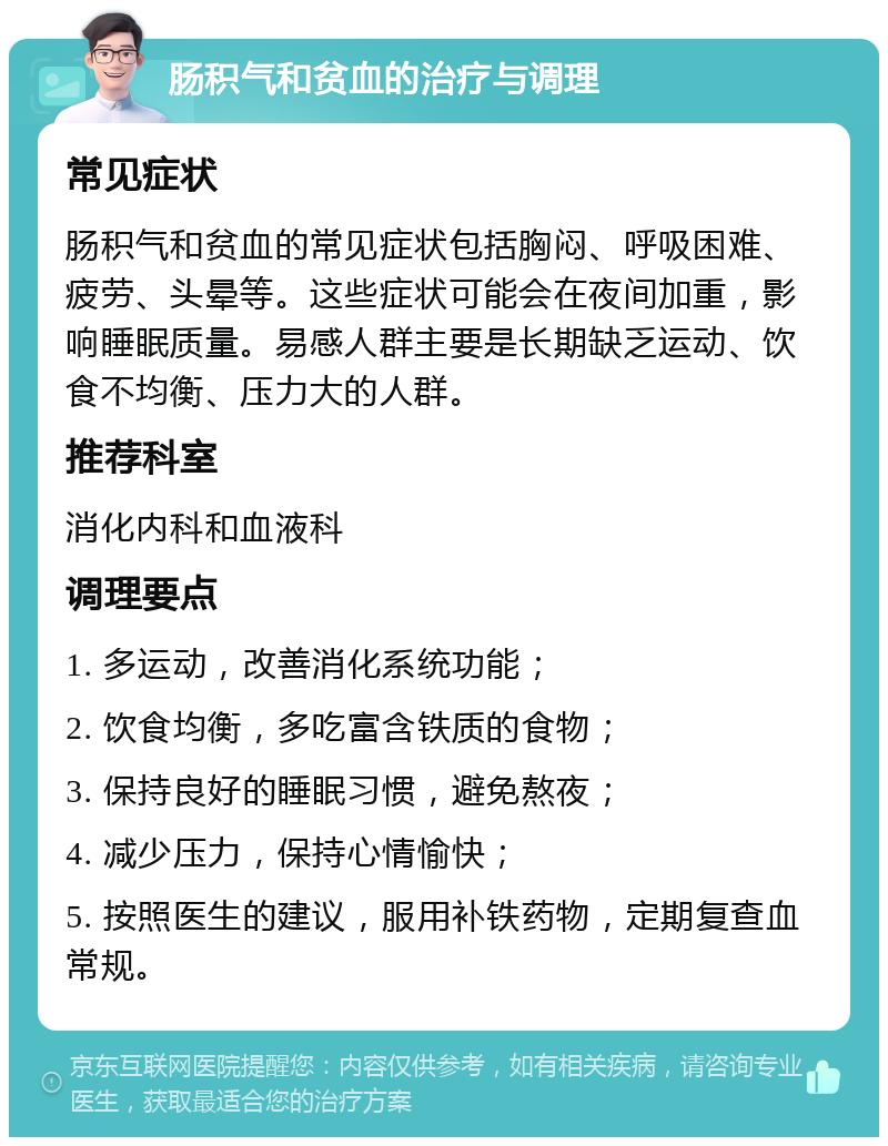 肠积气和贫血的治疗与调理 常见症状 肠积气和贫血的常见症状包括胸闷、呼吸困难、疲劳、头晕等。这些症状可能会在夜间加重，影响睡眠质量。易感人群主要是长期缺乏运动、饮食不均衡、压力大的人群。 推荐科室 消化内科和血液科 调理要点 1. 多运动，改善消化系统功能； 2. 饮食均衡，多吃富含铁质的食物； 3. 保持良好的睡眠习惯，避免熬夜； 4. 减少压力，保持心情愉快； 5. 按照医生的建议，服用补铁药物，定期复查血常规。