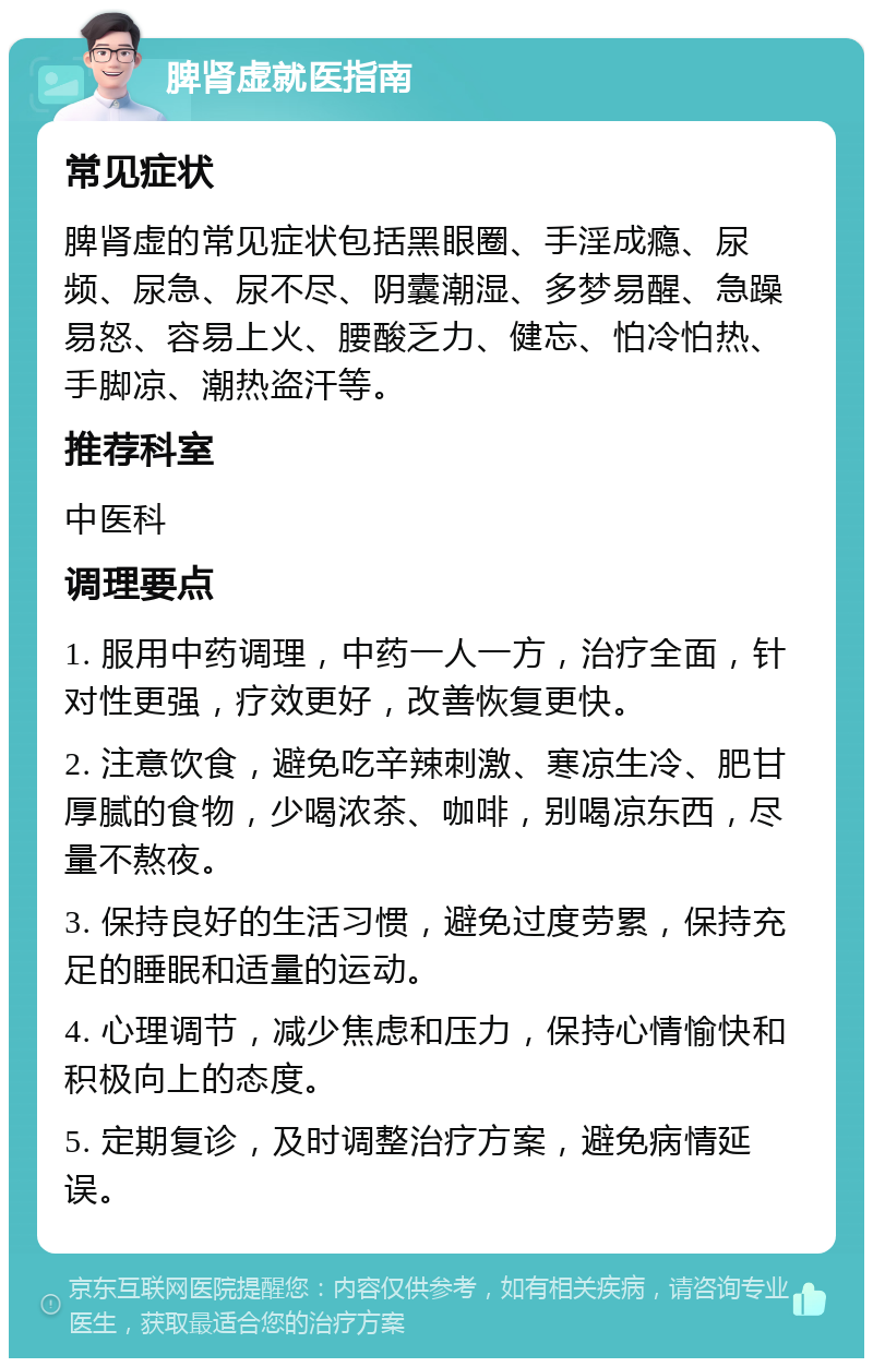 脾肾虚就医指南 常见症状 脾肾虚的常见症状包括黑眼圈、手淫成瘾、尿频、尿急、尿不尽、阴囊潮湿、多梦易醒、急躁易怒、容易上火、腰酸乏力、健忘、怕冷怕热、手脚凉、潮热盗汗等。 推荐科室 中医科 调理要点 1. 服用中药调理，中药一人一方，治疗全面，针对性更强，疗效更好，改善恢复更快。 2. 注意饮食，避免吃辛辣刺激、寒凉生冷、肥甘厚腻的食物，少喝浓茶、咖啡，别喝凉东西，尽量不熬夜。 3. 保持良好的生活习惯，避免过度劳累，保持充足的睡眠和适量的运动。 4. 心理调节，减少焦虑和压力，保持心情愉快和积极向上的态度。 5. 定期复诊，及时调整治疗方案，避免病情延误。