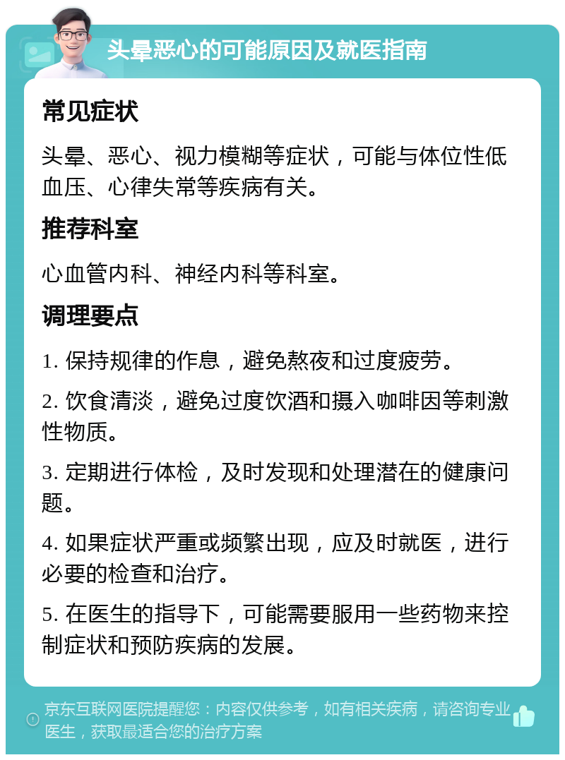 头晕恶心的可能原因及就医指南 常见症状 头晕、恶心、视力模糊等症状，可能与体位性低血压、心律失常等疾病有关。 推荐科室 心血管内科、神经内科等科室。 调理要点 1. 保持规律的作息，避免熬夜和过度疲劳。 2. 饮食清淡，避免过度饮酒和摄入咖啡因等刺激性物质。 3. 定期进行体检，及时发现和处理潜在的健康问题。 4. 如果症状严重或频繁出现，应及时就医，进行必要的检查和治疗。 5. 在医生的指导下，可能需要服用一些药物来控制症状和预防疾病的发展。