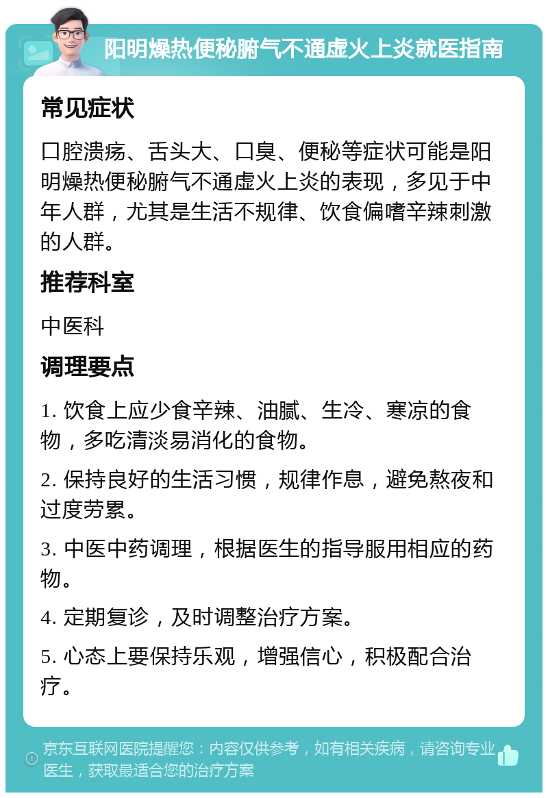 阳明燥热便秘腑气不通虚火上炎就医指南 常见症状 口腔溃疡、舌头大、口臭、便秘等症状可能是阳明燥热便秘腑气不通虚火上炎的表现，多见于中年人群，尤其是生活不规律、饮食偏嗜辛辣刺激的人群。 推荐科室 中医科 调理要点 1. 饮食上应少食辛辣、油腻、生冷、寒凉的食物，多吃清淡易消化的食物。 2. 保持良好的生活习惯，规律作息，避免熬夜和过度劳累。 3. 中医中药调理，根据医生的指导服用相应的药物。 4. 定期复诊，及时调整治疗方案。 5. 心态上要保持乐观，增强信心，积极配合治疗。