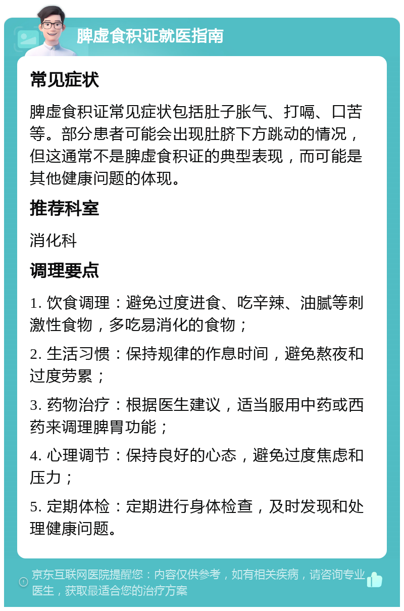 脾虚食积证就医指南 常见症状 脾虚食积证常见症状包括肚子胀气、打嗝、口苦等。部分患者可能会出现肚脐下方跳动的情况，但这通常不是脾虚食积证的典型表现，而可能是其他健康问题的体现。 推荐科室 消化科 调理要点 1. 饮食调理：避免过度进食、吃辛辣、油腻等刺激性食物，多吃易消化的食物； 2. 生活习惯：保持规律的作息时间，避免熬夜和过度劳累； 3. 药物治疗：根据医生建议，适当服用中药或西药来调理脾胃功能； 4. 心理调节：保持良好的心态，避免过度焦虑和压力； 5. 定期体检：定期进行身体检查，及时发现和处理健康问题。