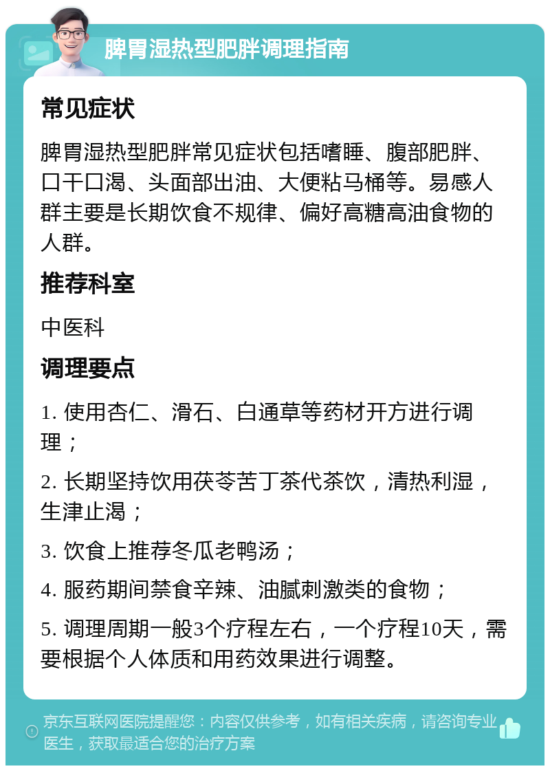 脾胃湿热型肥胖调理指南 常见症状 脾胃湿热型肥胖常见症状包括嗜睡、腹部肥胖、口干口渴、头面部出油、大便粘马桶等。易感人群主要是长期饮食不规律、偏好高糖高油食物的人群。 推荐科室 中医科 调理要点 1. 使用杏仁、滑石、白通草等药材开方进行调理； 2. 长期坚持饮用茯苓苦丁茶代茶饮，清热利湿，生津止渴； 3. 饮食上推荐冬瓜老鸭汤； 4. 服药期间禁食辛辣、油腻刺激类的食物； 5. 调理周期一般3个疗程左右，一个疗程10天，需要根据个人体质和用药效果进行调整。