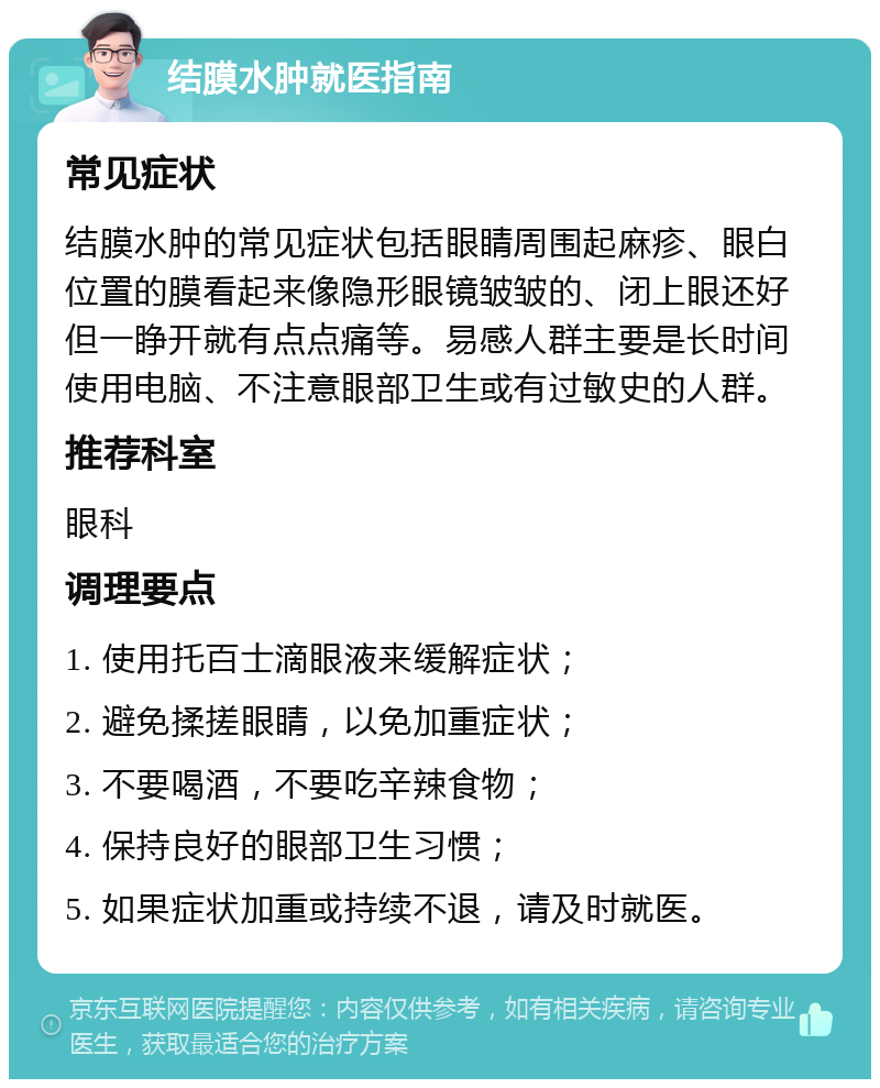 结膜水肿就医指南 常见症状 结膜水肿的常见症状包括眼睛周围起麻疹、眼白位置的膜看起来像隐形眼镜皱皱的、闭上眼还好但一睁开就有点点痛等。易感人群主要是长时间使用电脑、不注意眼部卫生或有过敏史的人群。 推荐科室 眼科 调理要点 1. 使用托百士滴眼液来缓解症状； 2. 避免揉搓眼睛，以免加重症状； 3. 不要喝酒，不要吃辛辣食物； 4. 保持良好的眼部卫生习惯； 5. 如果症状加重或持续不退，请及时就医。