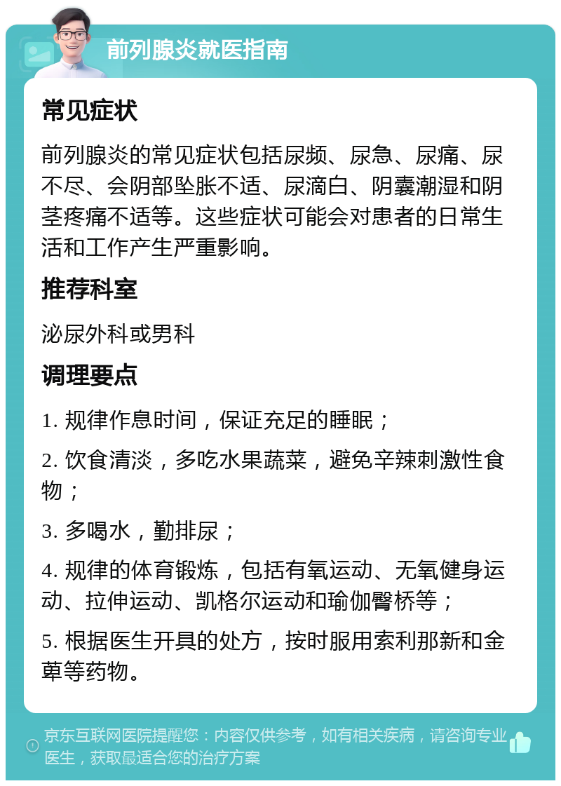 前列腺炎就医指南 常见症状 前列腺炎的常见症状包括尿频、尿急、尿痛、尿不尽、会阴部坠胀不适、尿滴白、阴囊潮湿和阴茎疼痛不适等。这些症状可能会对患者的日常生活和工作产生严重影响。 推荐科室 泌尿外科或男科 调理要点 1. 规律作息时间，保证充足的睡眠； 2. 饮食清淡，多吃水果蔬菜，避免辛辣刺激性食物； 3. 多喝水，勤排尿； 4. 规律的体育锻炼，包括有氧运动、无氧健身运动、拉伸运动、凯格尔运动和瑜伽臀桥等； 5. 根据医生开具的处方，按时服用索利那新和金萆等药物。