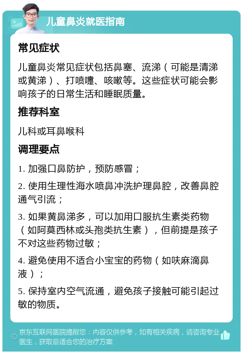 儿童鼻炎就医指南 常见症状 儿童鼻炎常见症状包括鼻塞、流涕（可能是清涕或黄涕）、打喷嚏、咳嗽等。这些症状可能会影响孩子的日常生活和睡眠质量。 推荐科室 儿科或耳鼻喉科 调理要点 1. 加强口鼻防护，预防感冒； 2. 使用生理性海水喷鼻冲洗护理鼻腔，改善鼻腔通气引流； 3. 如果黄鼻涕多，可以加用口服抗生素类药物（如阿莫西林或头孢类抗生素），但前提是孩子不对这些药物过敏； 4. 避免使用不适合小宝宝的药物（如呋麻滴鼻液）； 5. 保持室内空气流通，避免孩子接触可能引起过敏的物质。