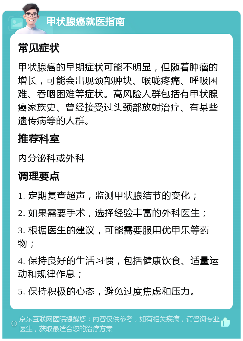 甲状腺癌就医指南 常见症状 甲状腺癌的早期症状可能不明显，但随着肿瘤的增长，可能会出现颈部肿块、喉咙疼痛、呼吸困难、吞咽困难等症状。高风险人群包括有甲状腺癌家族史、曾经接受过头颈部放射治疗、有某些遗传病等的人群。 推荐科室 内分泌科或外科 调理要点 1. 定期复查超声，监测甲状腺结节的变化； 2. 如果需要手术，选择经验丰富的外科医生； 3. 根据医生的建议，可能需要服用优甲乐等药物； 4. 保持良好的生活习惯，包括健康饮食、适量运动和规律作息； 5. 保持积极的心态，避免过度焦虑和压力。