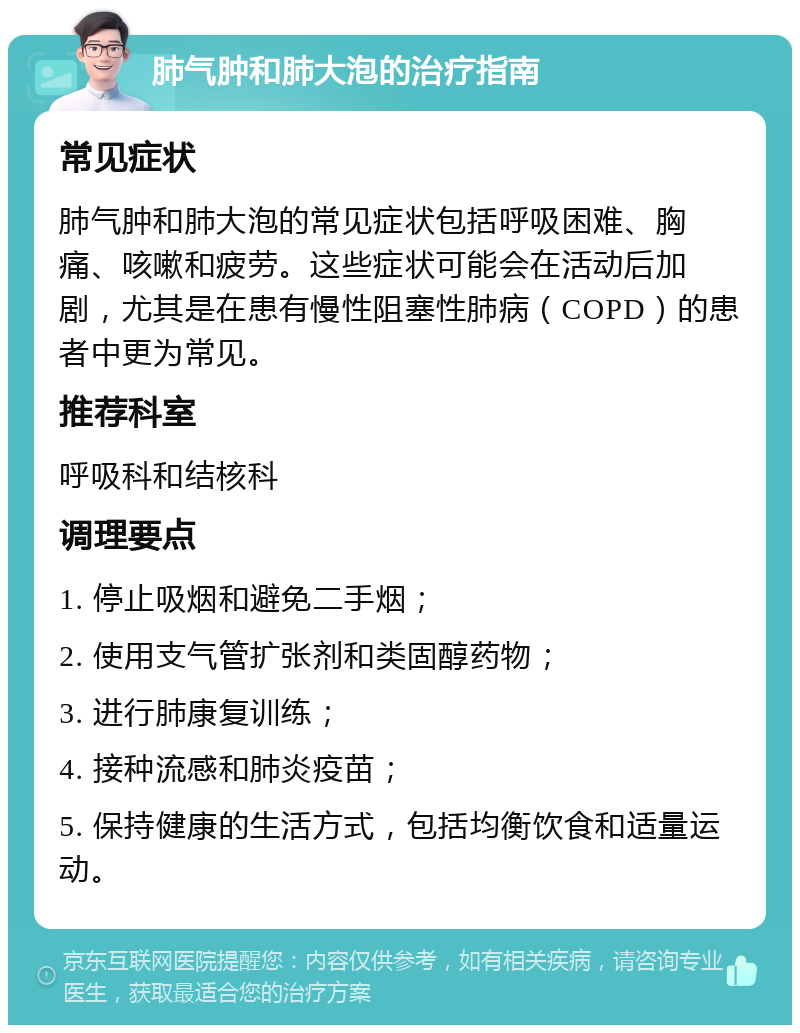 肺气肿和肺大泡的治疗指南 常见症状 肺气肿和肺大泡的常见症状包括呼吸困难、胸痛、咳嗽和疲劳。这些症状可能会在活动后加剧，尤其是在患有慢性阻塞性肺病（COPD）的患者中更为常见。 推荐科室 呼吸科和结核科 调理要点 1. 停止吸烟和避免二手烟； 2. 使用支气管扩张剂和类固醇药物； 3. 进行肺康复训练； 4. 接种流感和肺炎疫苗； 5. 保持健康的生活方式，包括均衡饮食和适量运动。